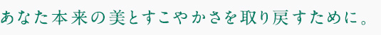 あなた本来の美とすこやかさを取り戻すために。