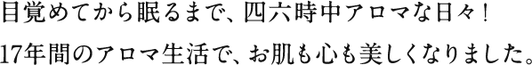 目覚めてから眠るまで、四六時中アロマな日々！17年間のアロマ生活で、お肌も心も美しくなりました。