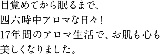 目覚めてから眠るまで、四六時中アロマな日々！17年間のアロマ生活で、お肌も心も美しくなりました。