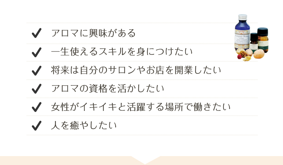 アロマに興味がある　一生使えるスキルを身につけたい　将来は自分のサロンやお店を開業したい　アロマの資格を活かしたい　女性がイキイキと活躍する場所で働きたい　人を癒したい