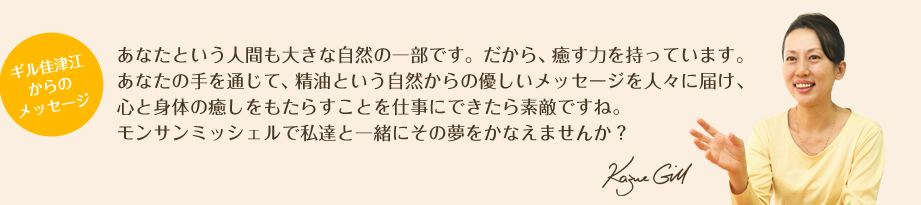 ギル佳津江からのメッセージ　あなたという人間も大きな自然の一部です。だから、癒す力を持っています。あなたの手を通じて、精油という自然からの優しいメッセージを人々に届け、心と身体の癒しをもたらすことを仕事にできたら素敵ですね。モンサンミッシェルで私達と一緒にその夢をかなえませんか？